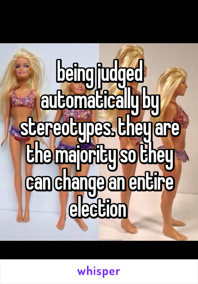 being judged automatically by stereotypes. they are the majority so they can change an entire election 