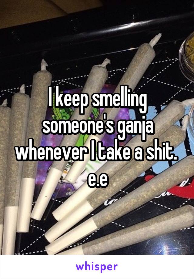 I keep smelling someone's ganja whenever I take a shit.  e.e