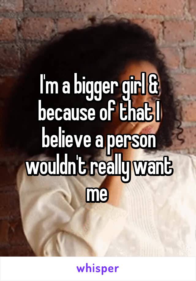 I'm a bigger girl & because of that I believe a person wouldn't really want me 