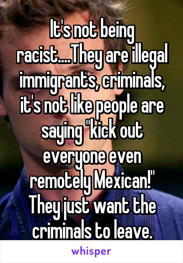 It's not being racist....They are illegal immigrants, criminals, it's not like people are saying "kick out everyone even remotely Mexican!" They just want the criminals to leave.