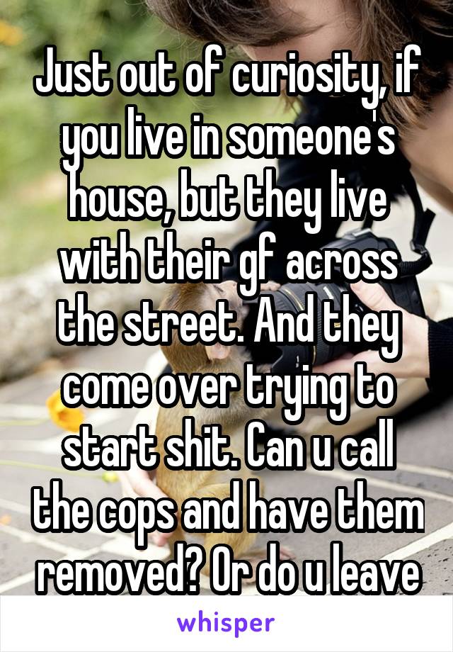 Just out of curiosity, if you live in someone's house, but they live with their gf across the street. And they come over trying to start shit. Can u call the cops and have them removed? Or do u leave