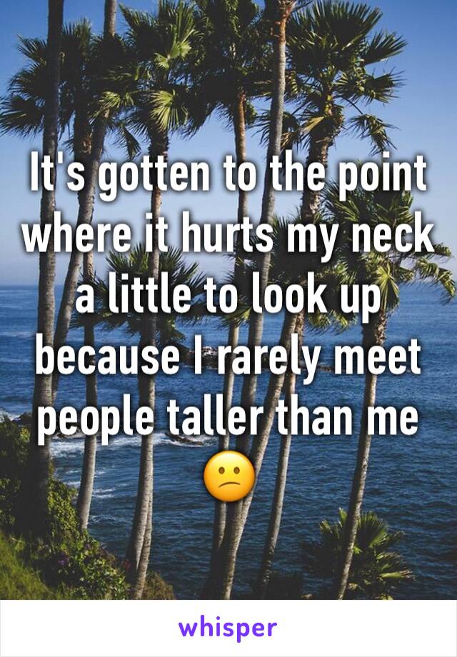 It's gotten to the point where it hurts my neck a little to look up because I rarely meet people taller than me 😕