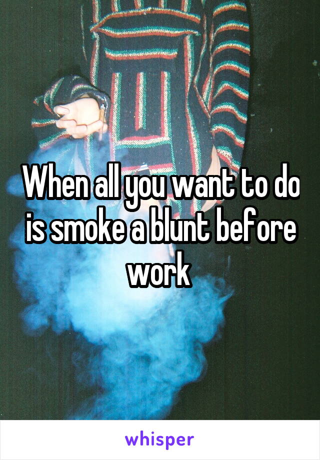 When all you want to do is smoke a blunt before work 
