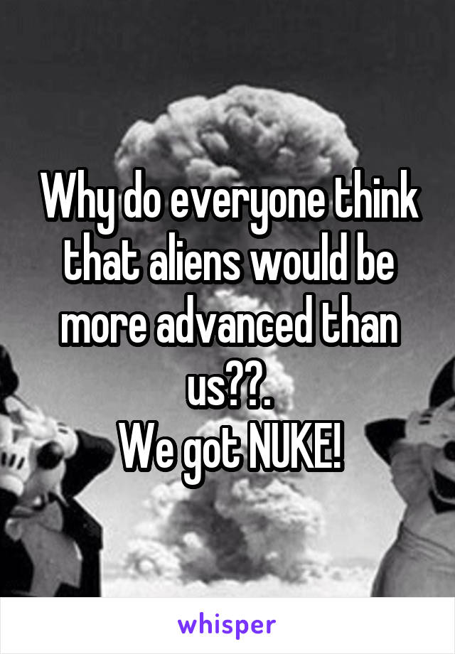 Why do everyone think that aliens would be more advanced than us??.
We got NUKE!