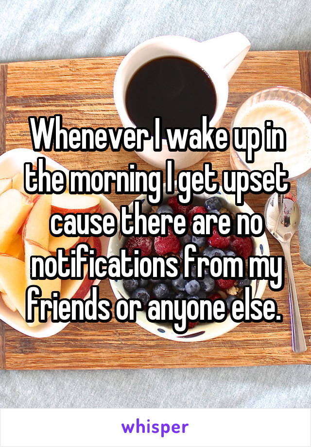 Whenever I wake up in the morning I get upset cause there are no notifications from my friends or anyone else. 
