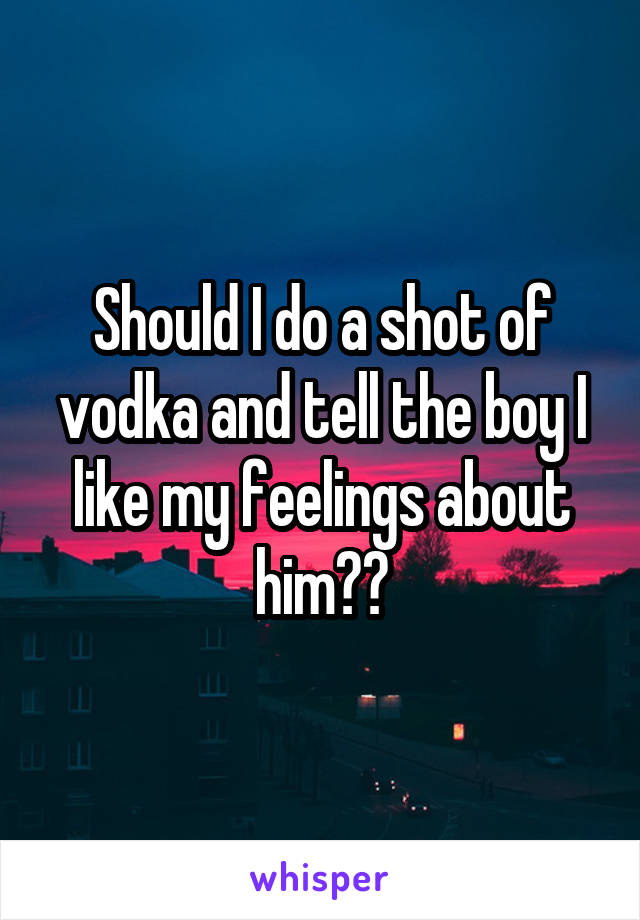 Should I do a shot of vodka and tell the boy I like my feelings about him??