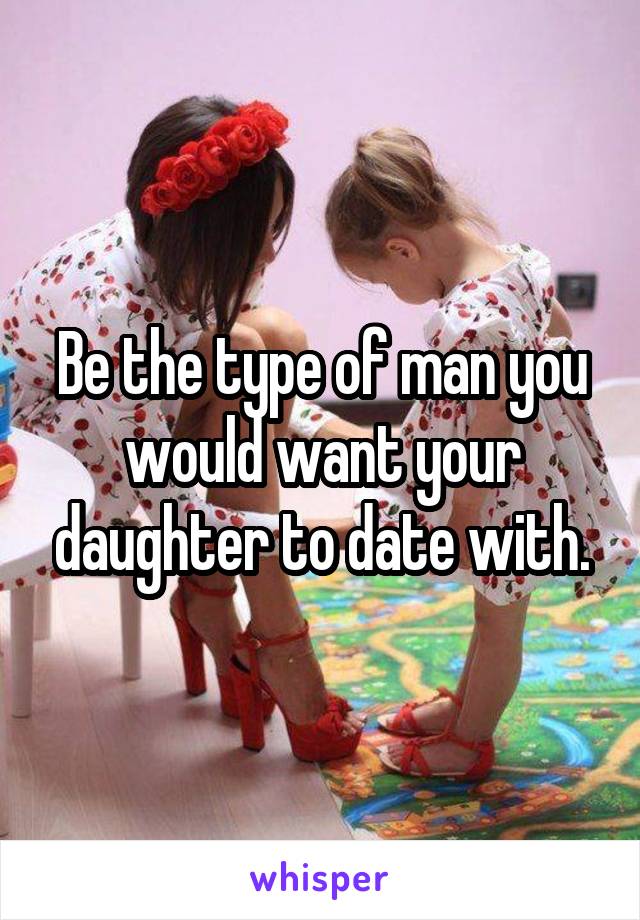 Be the type of man you would want your daughter to date with.