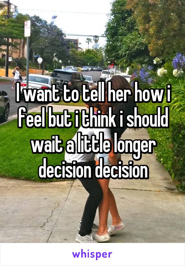 I want to tell her how i feel but i think i should wait a little longer decision decision