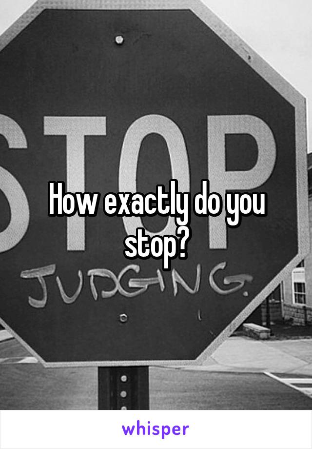 How exactly do you stop?