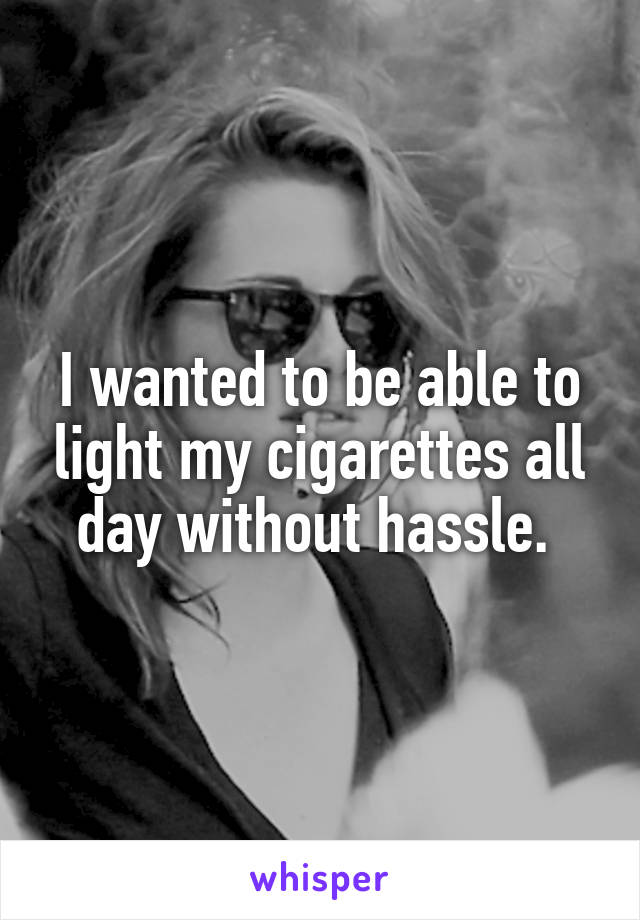 I wanted to be able to light my cigarettes all day without hassle. 