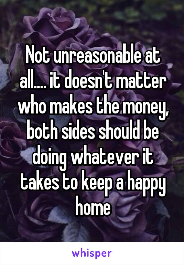 Not unreasonable at all.... it doesn't matter who makes the money, both sides should be doing whatever it takes to keep a happy home