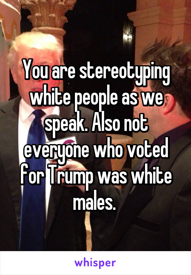 You are stereotyping white people as we speak. Also not everyone who voted for Trump was white males. 