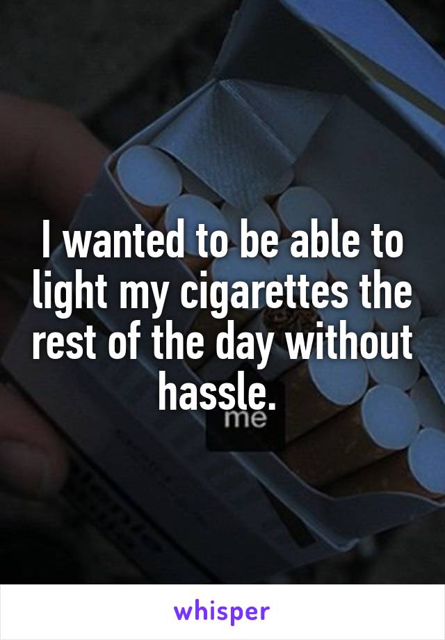 I wanted to be able to light my cigarettes the rest of the day without hassle. 