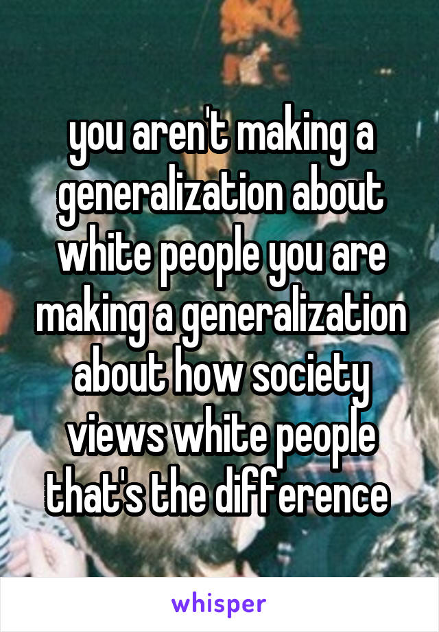 you aren't making a generalization about white people you are making a generalization about how society views white people that's the difference 