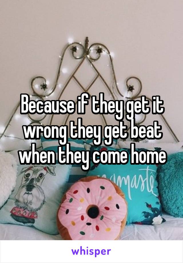 Because if they get it wrong they get beat when they come home