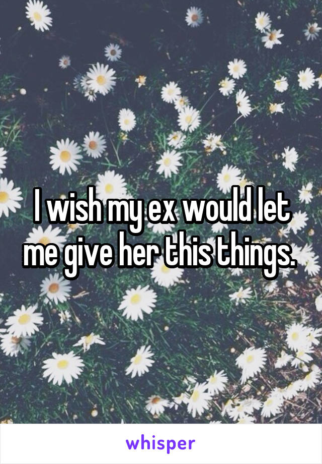I wish my ex would let me give her this things. 