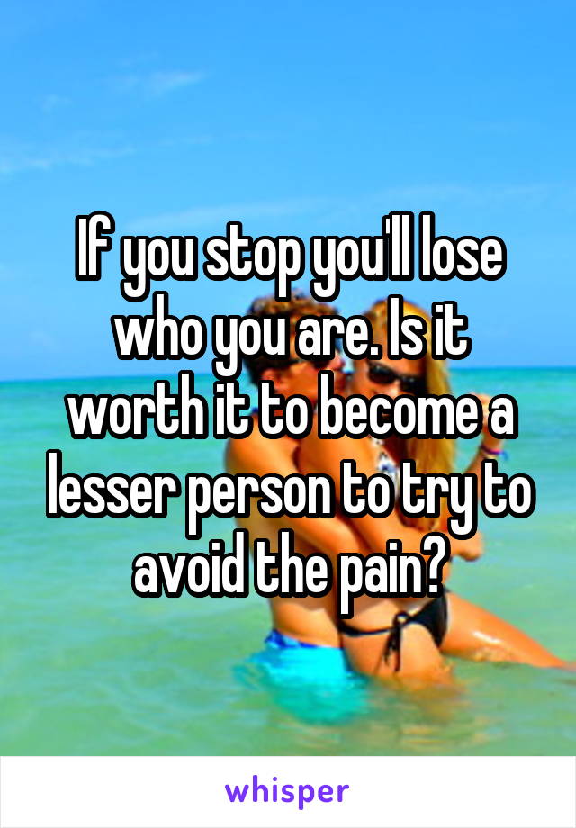 If you stop you'll lose who you are. Is it worth it to become a lesser person to try to avoid the pain?