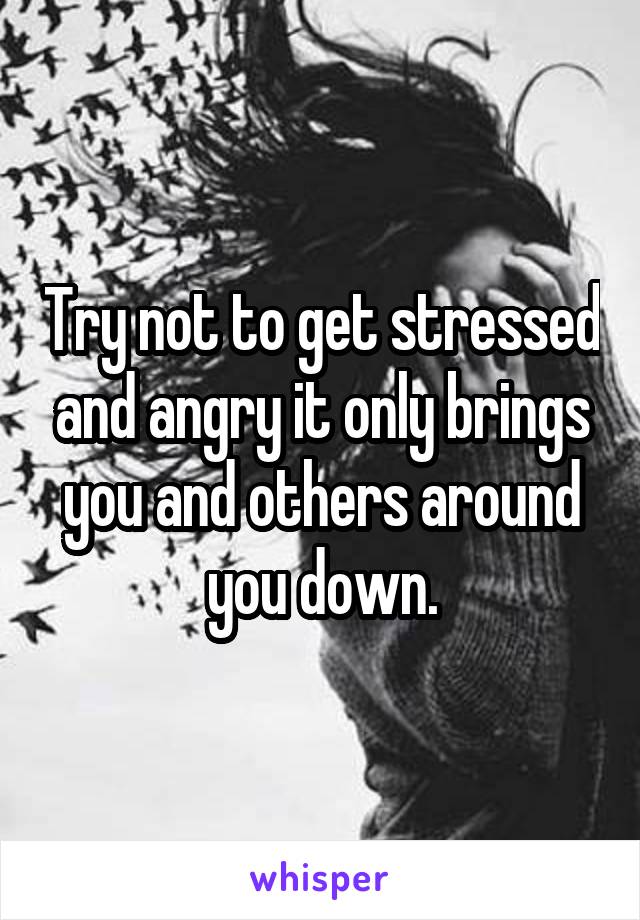Try not to get stressed and angry it only brings you and others around you down.