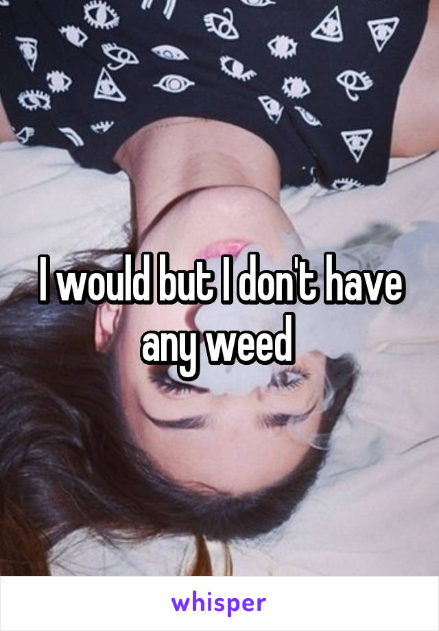 I would but I don't have any weed 