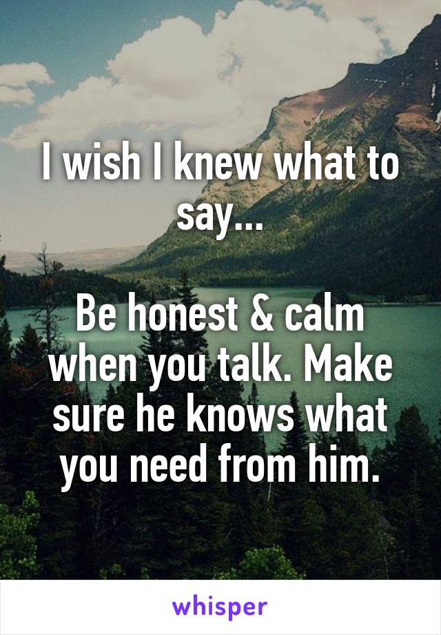 I wish I knew what to say...

Be honest & calm when you talk. Make sure he knows what you need from him.