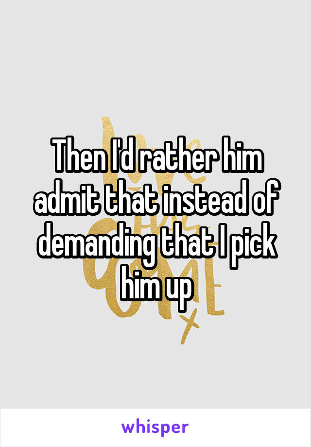 Then I'd rather him admit that instead of demanding that I pick him up