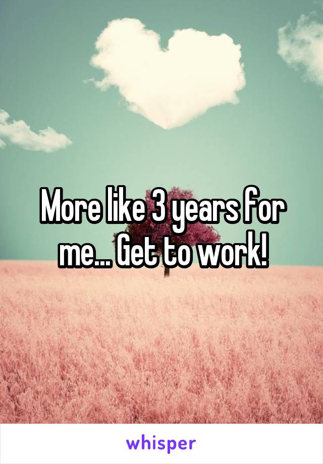More like 3 years for me... Get to work!