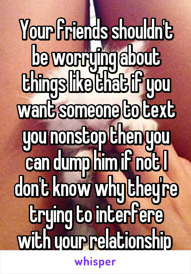 Your friends shouldn't be worrying about things like that if you want someone to text you nonstop then you can dump him if not I don't know why they're trying to interfere with your relationship 