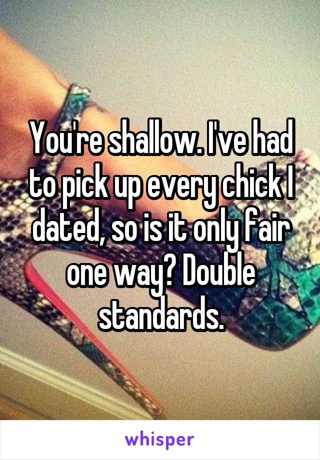 You're shallow. I've had to pick up every chick I dated, so is it only fair one way? Double standards.