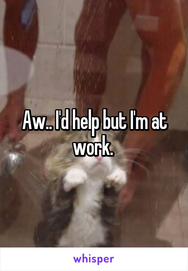 Aw.. I'd help but I'm at work. 