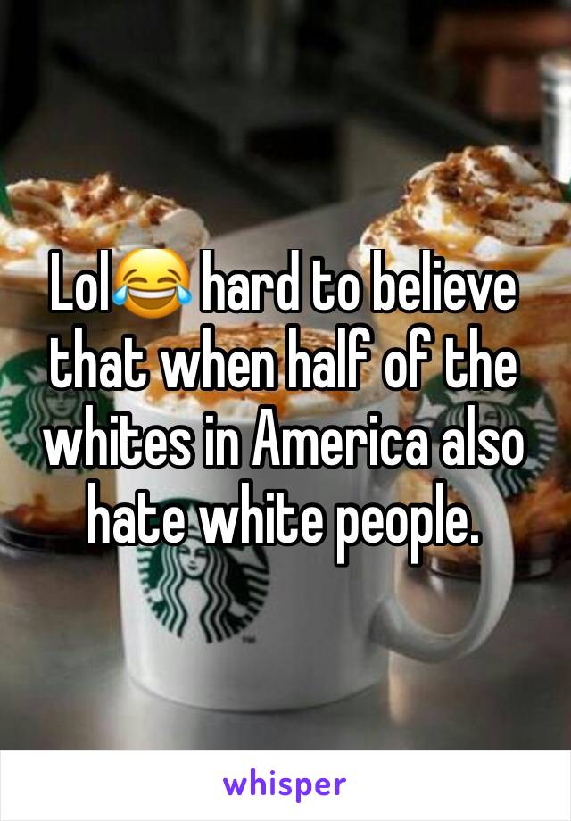 Lol😂 hard to believe that when half of the whites in America also hate white people. 