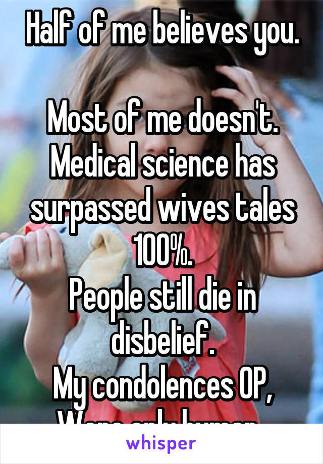 Half of me believes you.

Most of me doesn't. Medical science has surpassed wives tales 100%.
People still die in disbelief.
My condolences OP,
Were only human. 