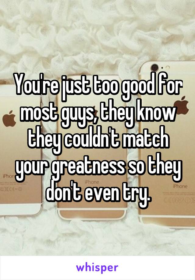 You're just too good for most guys, they know they couldn't match your greatness so they don't even try.