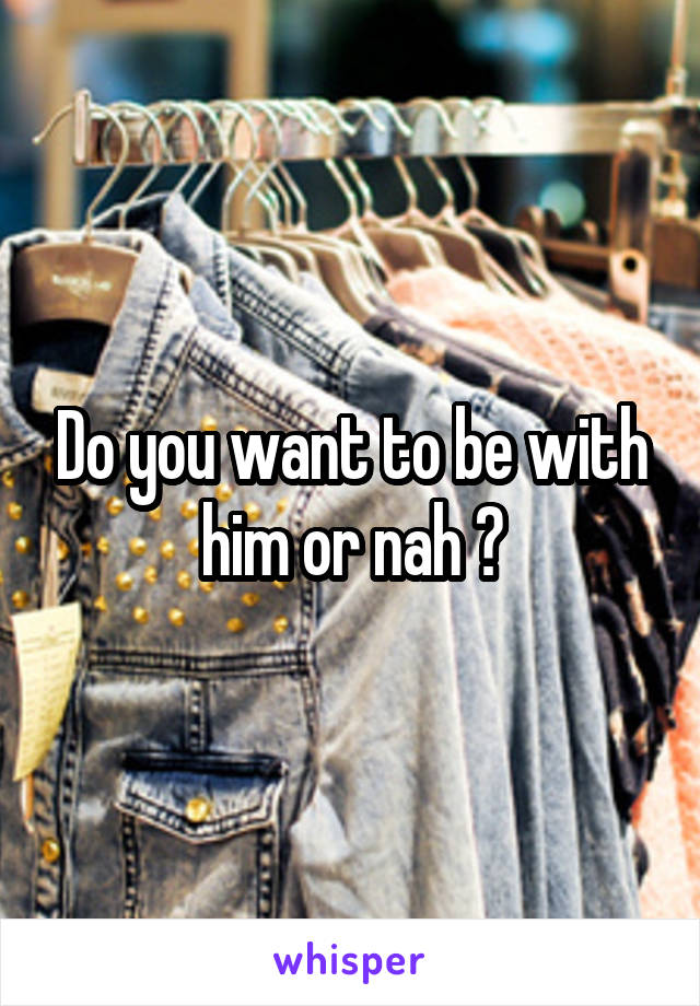 Do you want to be with him or nah ?