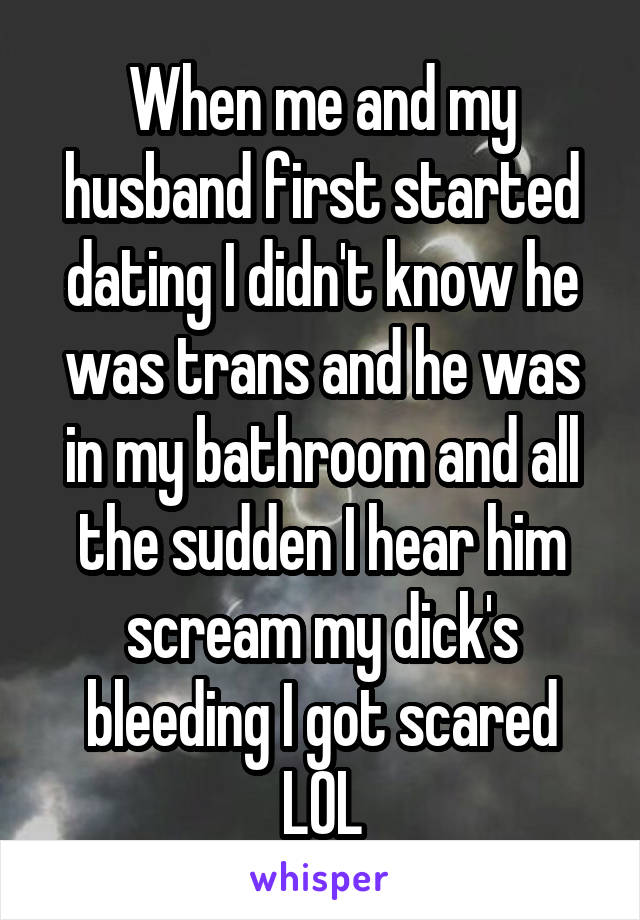 When me and my husband first started dating I didn't know he was trans and he was in my bathroom and all the sudden I hear him scream my dick's bleeding I got scared LOL