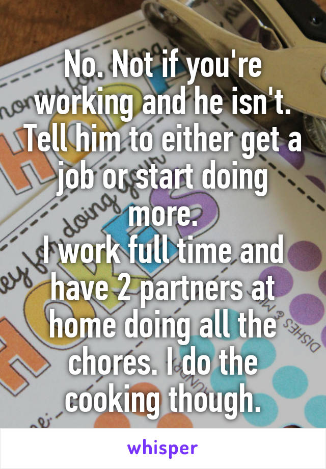 No. Not if you're working and he isn't. Tell him to either get a job or start doing more.
I work full time and have 2 partners at home doing all the chores. I do the cooking though.
