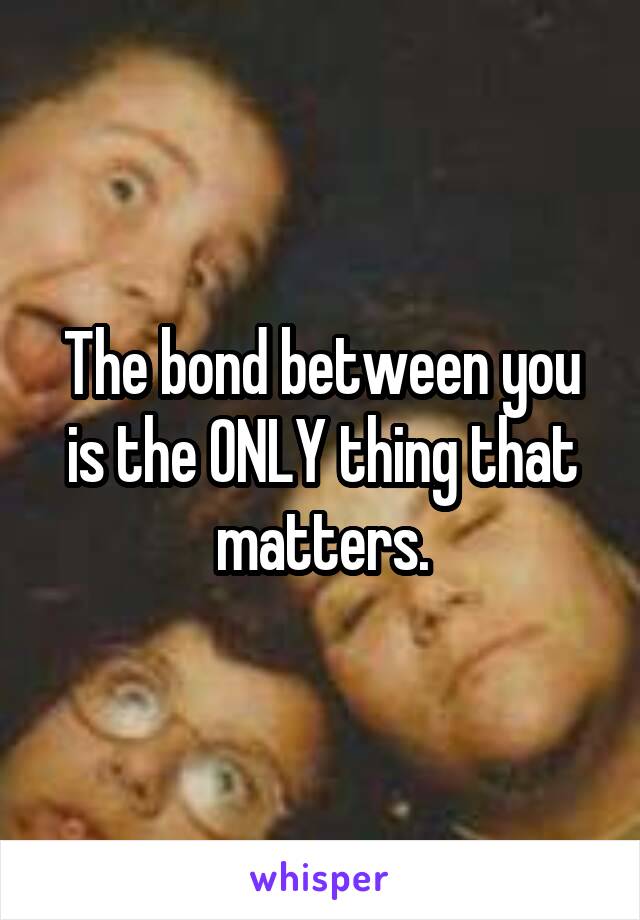 The bond between you is the ONLY thing that matters.