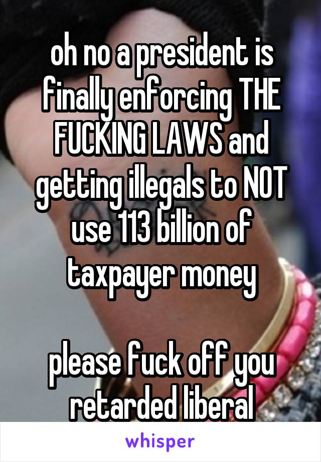 oh no a president is finally enforcing THE FUCKING LAWS and getting illegals to NOT use 113 billion of taxpayer money

please fuck off you retarded liberal
