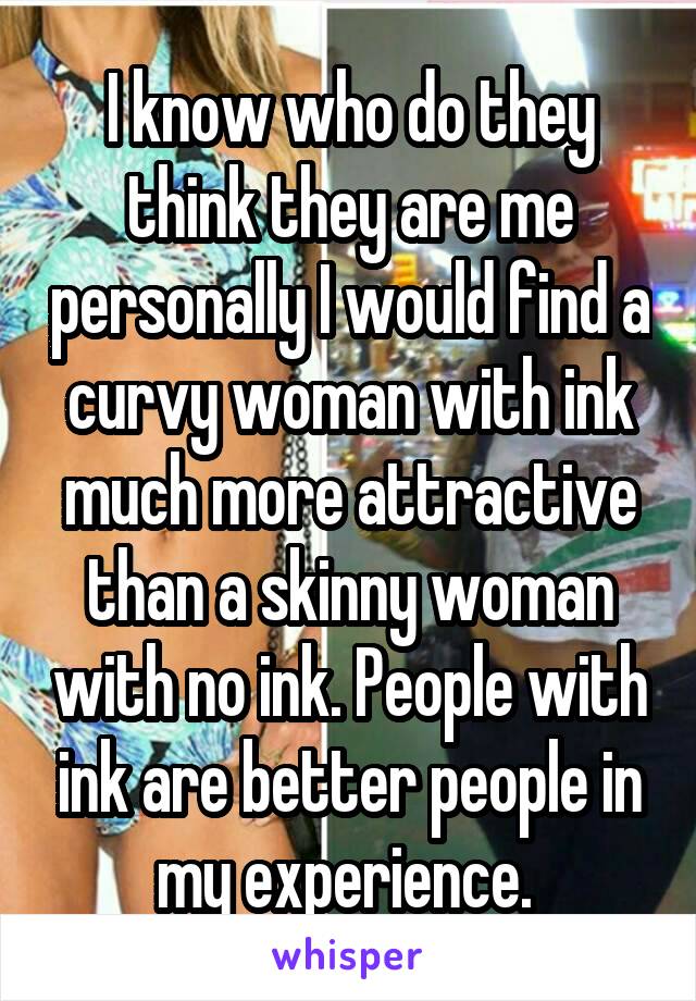 I know who do they think they are me personally I would find a curvy woman with ink much more attractive than a skinny woman with no ink. People with ink are better people in my experience. 