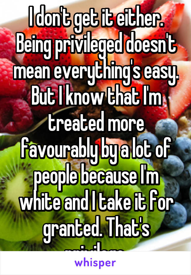 I don't get it either. Being privileged doesn't mean everything's easy. But I know that I'm treated more favourably by a lot of people because I'm white and I take it for granted. That's privilege.