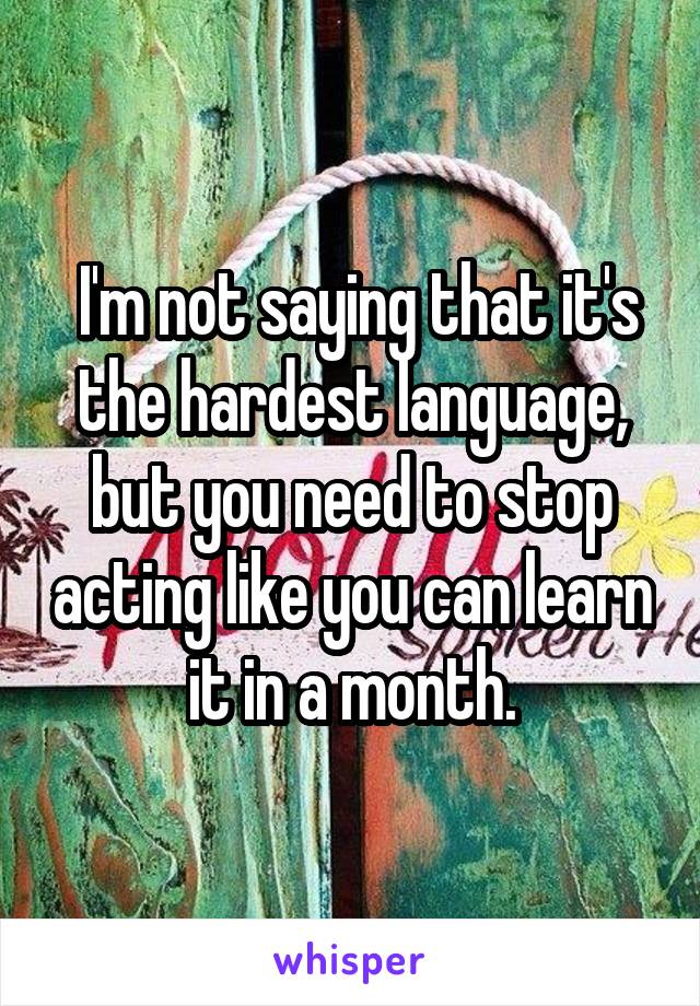  I'm not saying that it's the hardest language, but you need to stop acting like you can learn it in a month.