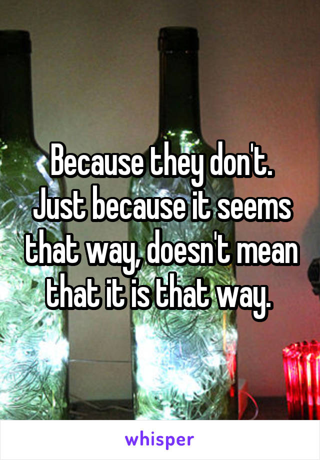 Because they don't. Just because it seems that way, doesn't mean that it is that way. 