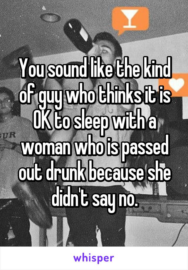 You sound like the kind of guy who thinks it is OK to sleep with a woman who is passed out drunk because she didn't say no.