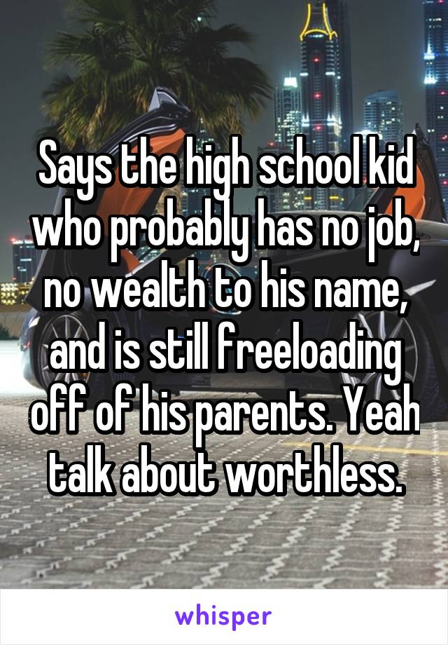 Says the high school kid who probably has no job, no wealth to his name, and is still freeloading off of his parents. Yeah talk about worthless.