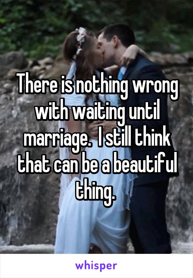 There is nothing wrong with waiting until marriage.  I still think that can be a beautiful thing. 