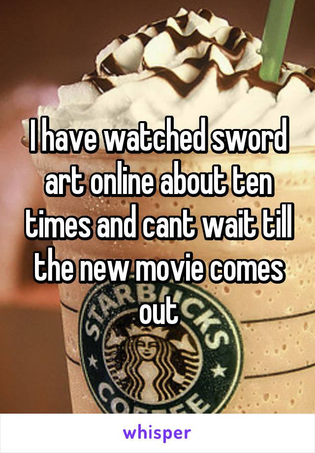 I have watched sword art online about ten times and cant wait till the new movie comes out