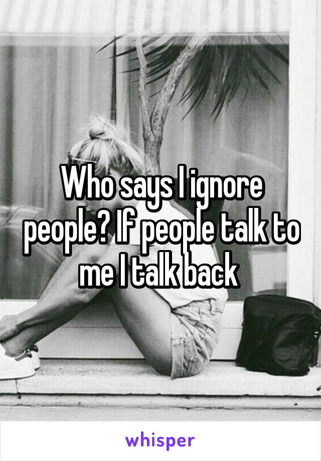 Who says I ignore people? If people talk to me I talk back 
