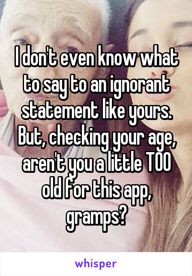 I don't even know what to say to an ignorant statement like yours. But, checking your age, aren't you a little TOO old for this app, gramps?