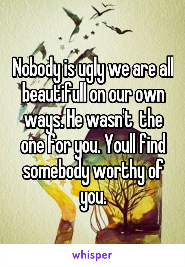Nobody is ugly we are all beautifull on our own ways. He wasn't  the one for you. Youll find somebody worthy of you.