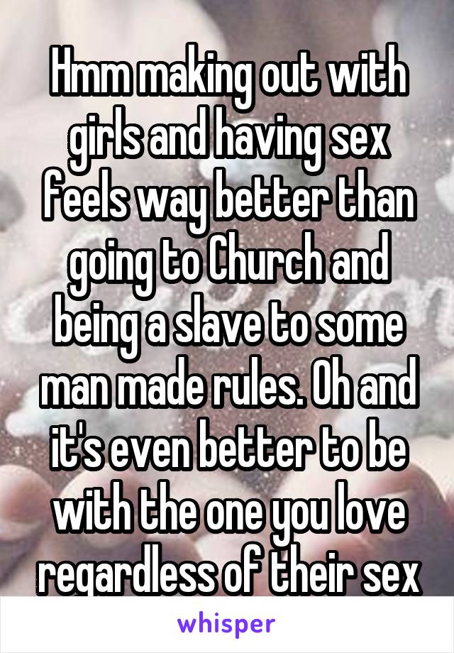 Hmm making out with girls and having sex feels way better than going to Church and being a slave to some man made rules. Oh and it's even better to be with the one you love regardless of their sex