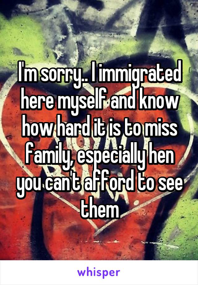 I'm sorry.. I immigrated here myself and know how hard it is to miss family, especially hen you can't afford to see them